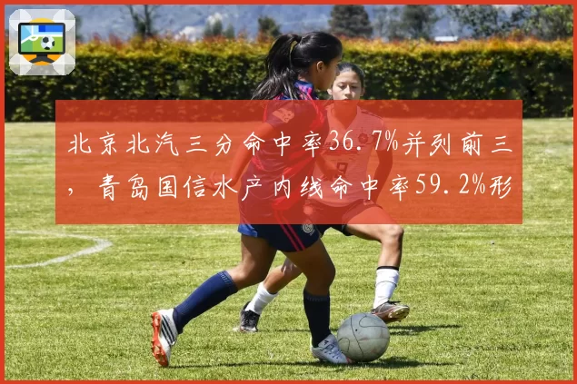 北京北汽三分命中率36.7%并列前三，青岛国信水产内线命中率59.2%形成对照