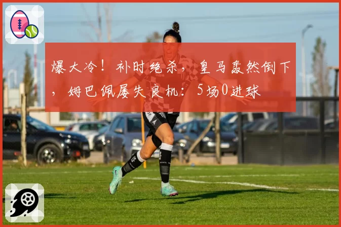 爆大冷！补时绝杀，皇马轰然倒下，姆巴佩屡失良机：5场0进球