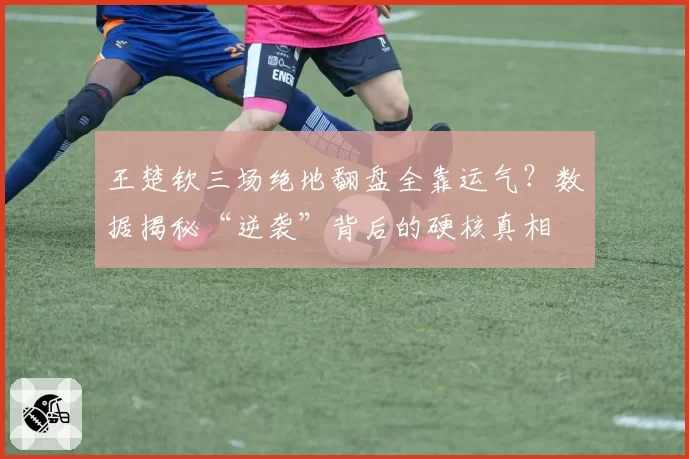 王楚钦三场绝地翻盘全靠运气？数据揭秘“逆袭”背后的硬核真相