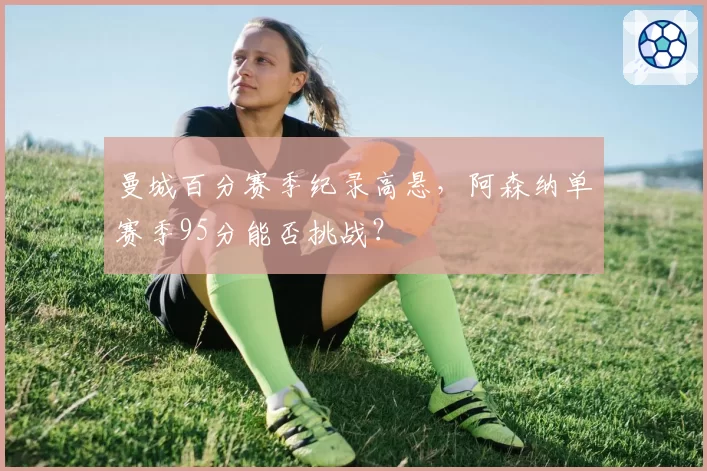 曼城百分赛季纪录高悬，阿森纳单赛季95分能否挑战？