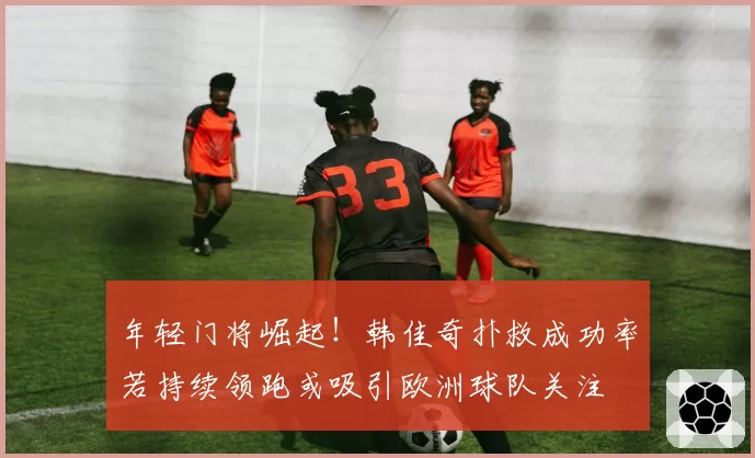 年轻门将崛起！韩佳奇扑救成功率若持续领跑或吸引欧洲球队关注